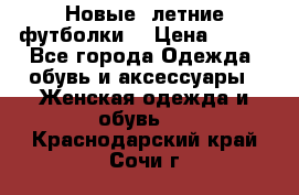 Новые, летние футболки  › Цена ­ 500 - Все города Одежда, обувь и аксессуары » Женская одежда и обувь   . Краснодарский край,Сочи г.